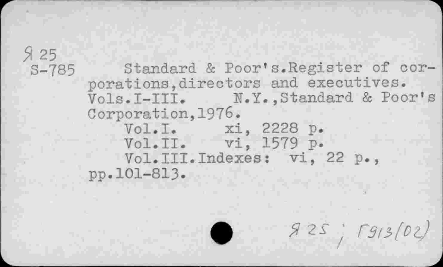 ﻿5i 25
S-785 Standard & Poor*s.Register of corporations , directors and executives. Vols.I-III. N.Y.,Standard & Poor’s Corporation,1976.
Vol.I.	xi, 2228 p.
Vol.II.	vi, 1579 p.
Vol.III.Indexes: vi, 22 p., pp.101-813.